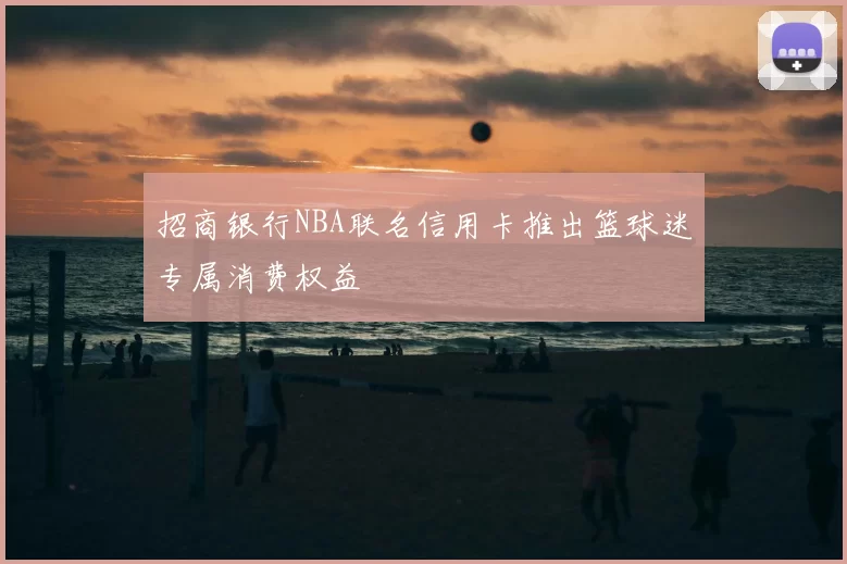 招商银行NBA联名信用卡推出篮球迷专属消费权益
