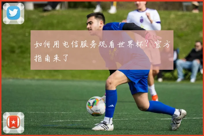 如何用电信服务观看世界杯？官方指南来了