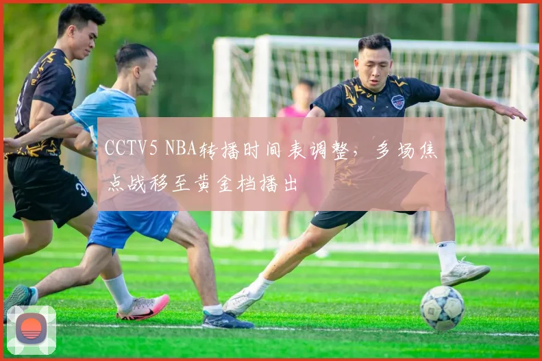 CCTV5 NBA转播时间表调整,多场焦点战移至黄金档播出