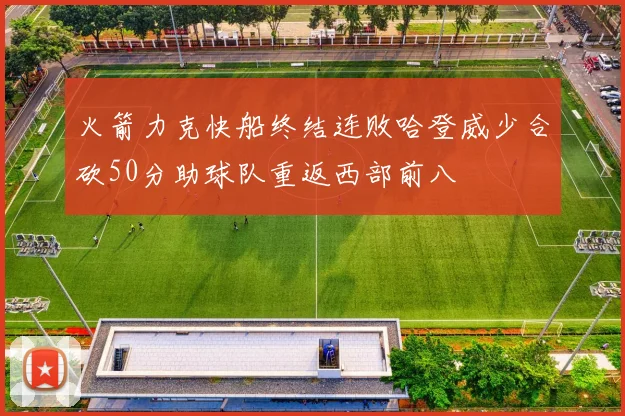 火箭力克快船终结连败哈登威少合砍50分助球队重返西部前八