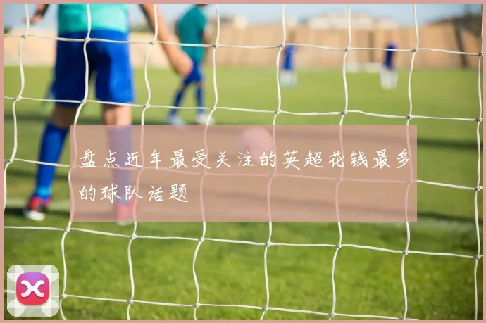 盘点近年最受关注的英超花钱最多的球队话题