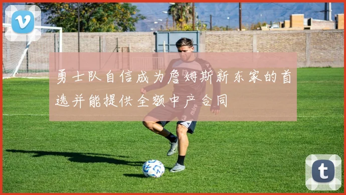 勇士队自信成为詹姆斯新东家的首选并能提供全额中产合同