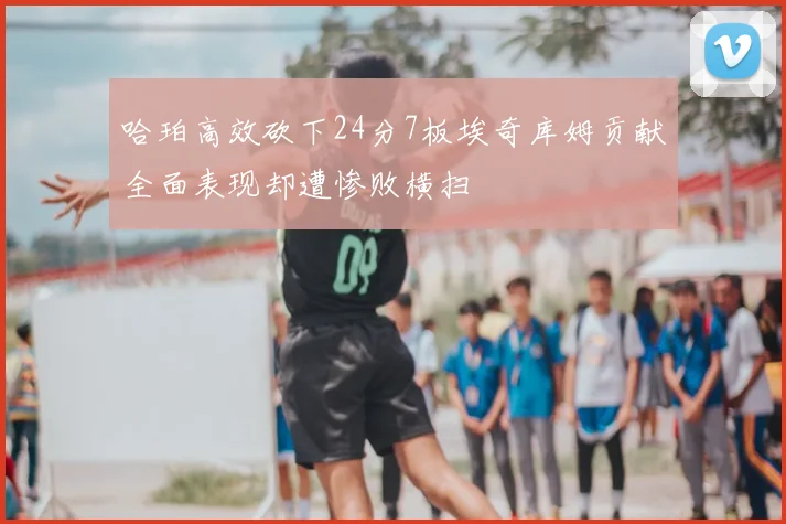 哈珀高效砍下24分7板埃奇库姆贡献全面表现却遭惨败横扫