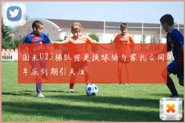 国米U23梯队将更换球场与蒙扎合同年底到期引关注