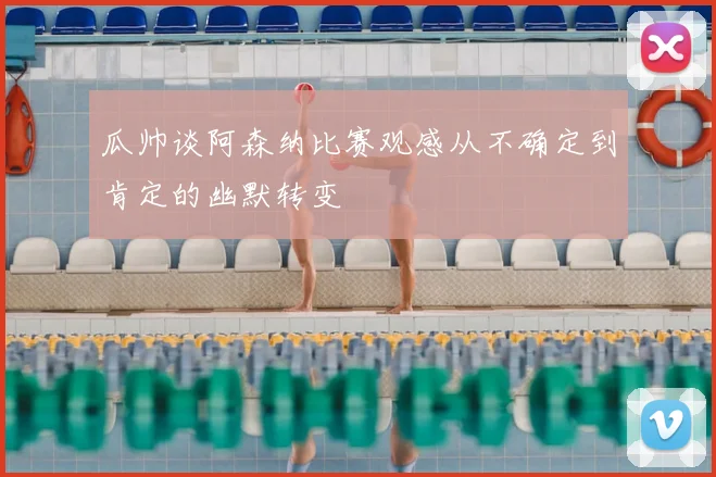 瓜帅谈阿森纳比赛观感从不确定到肯定的幽默转变