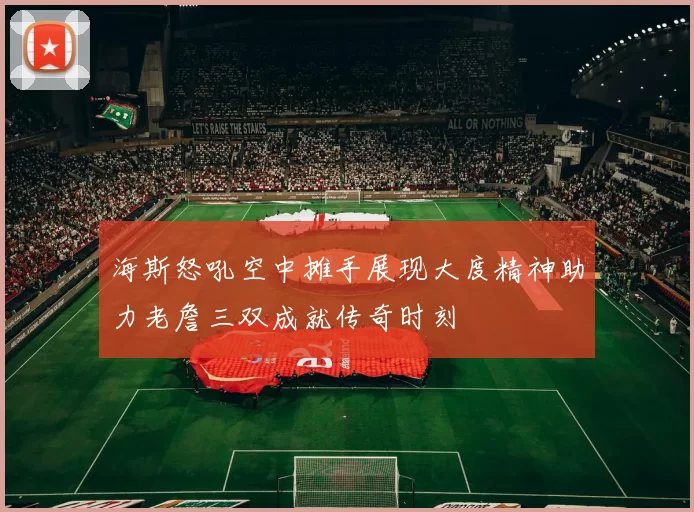 海斯怒吼空中摊手展现大度精神助力老詹三双成就传奇时刻