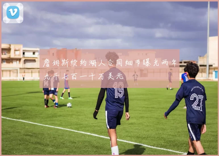 詹姆斯续约湖人合同细节曝光两年九千七百一十万美元