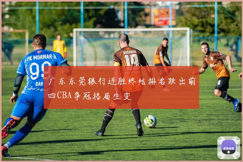 广东东莞银行连胜终结排名跌出前四CBA争冠格局生变