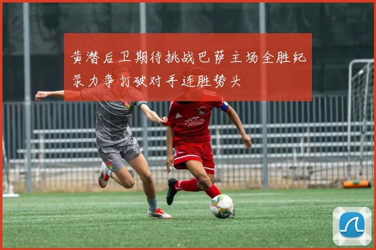 黄潜后卫期待挑战巴萨主场全胜纪录力争打破对手连胜势头