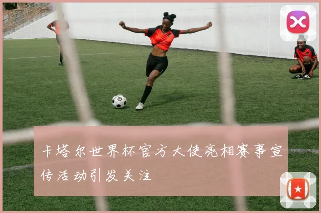 卡塔尔世界杯官方大使亮相赛事宣传活动引发关注