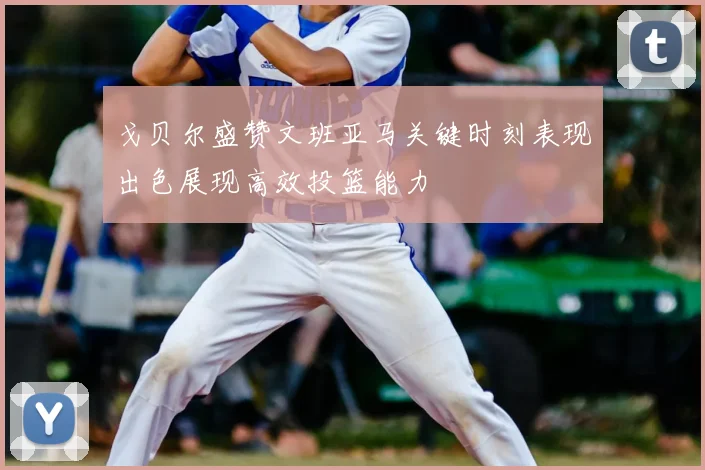 戈贝尔盛赞文班亚马关键时刻表现出色展现高效投篮能力