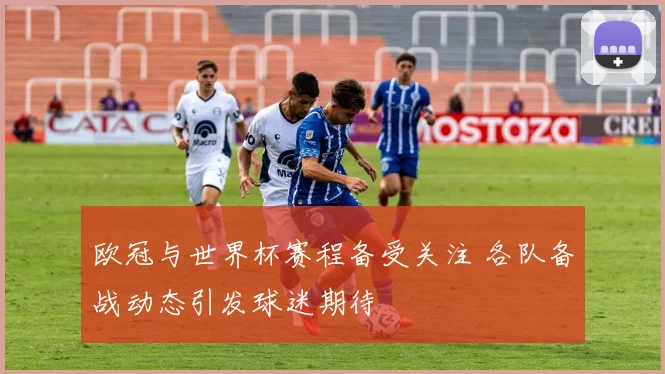 欧冠与世界杯赛程备受关注 各队备战动态引发球迷期待