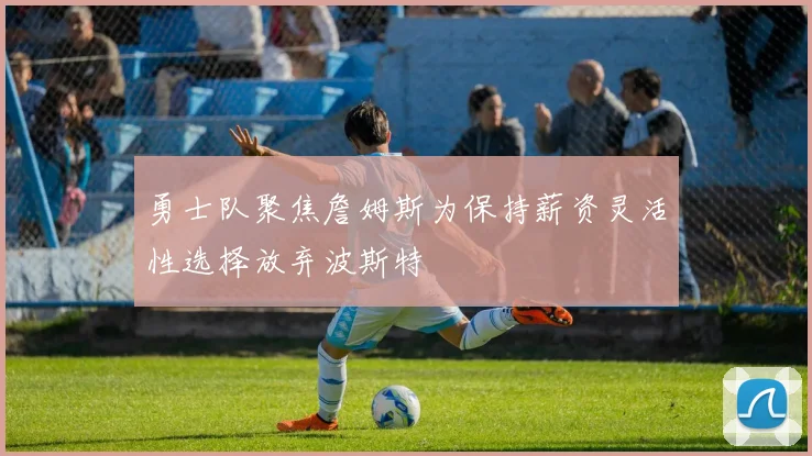 勇士队聚焦詹姆斯为保持薪资灵活性选择放弃波斯特