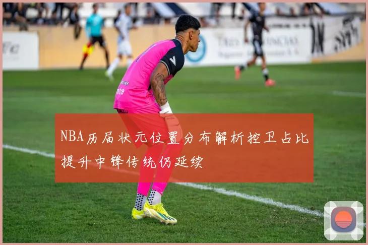 NBA历届状元位置分布解析控卫占比提升中锋传统仍延续