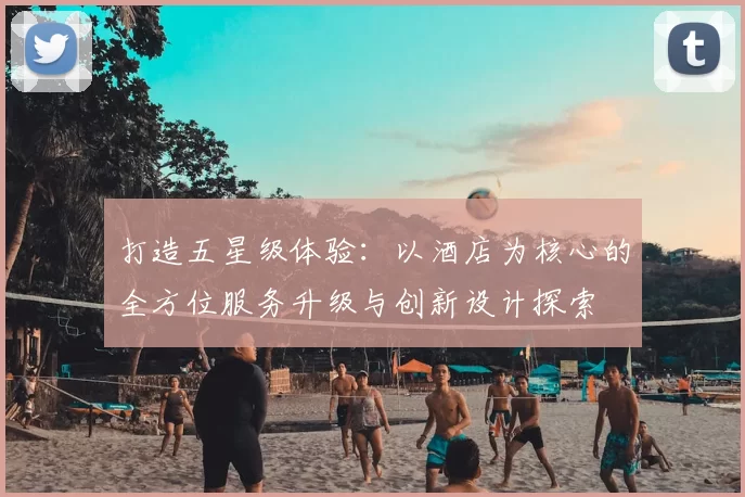 打造五星级体验：以酒店为核心的全方位服务升级与创新设计探索
