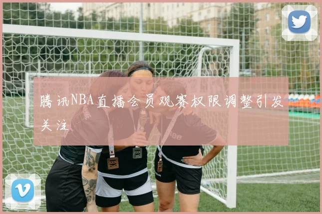 腾讯NBA直播会员观赛权限调整引发关注