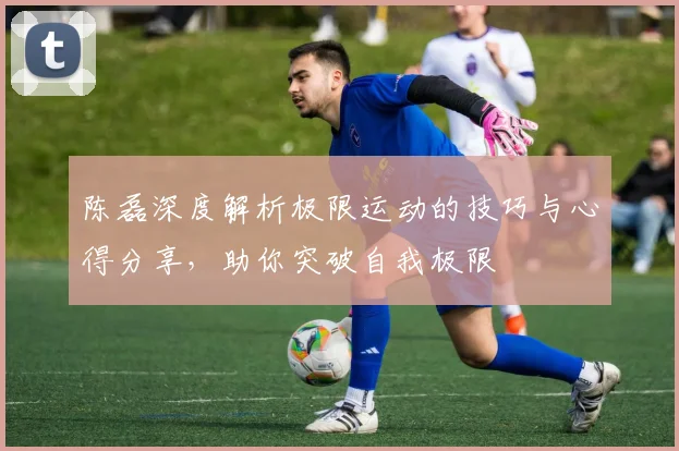 陈磊深度解析极限运动的技巧与心得分享,助你突破自我极限