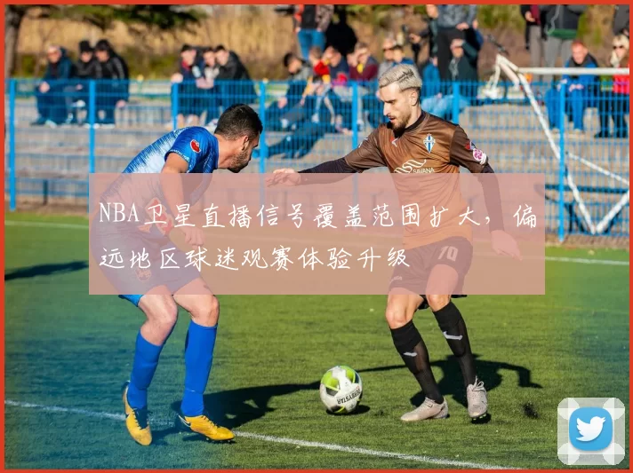 NBA卫星直播信号覆盖范围扩大，偏远地区球迷观赛体验升级