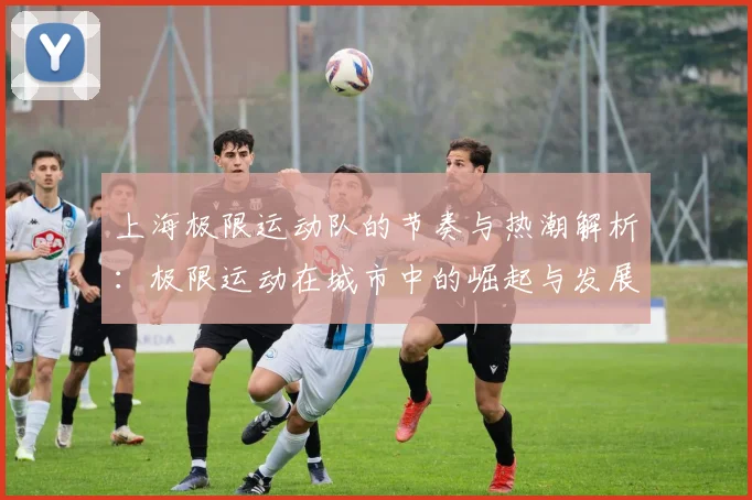上海极限运动队的节奏与热潮解析：极限运动在城市中的崛起与发展