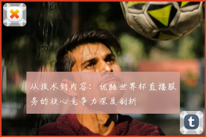 从技术到内容:优酷世界杯直播服务的核心竞争力深度剖析