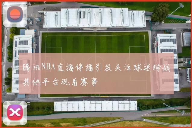 腾讯NBA直播停播引发关注球迷转战其他平台观看赛事