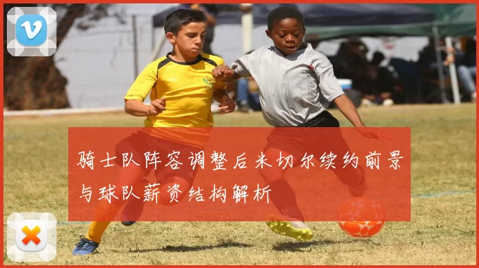 骑士队阵容调整后米切尔续约前景与球队薪资结构解析