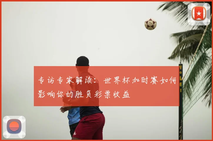专访专家解读:世界杯加时赛如何影响你的胜负彩票收益