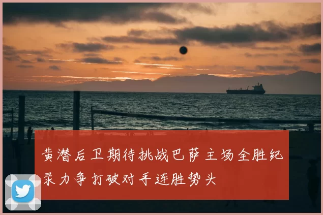 黄潜后卫期待挑战巴萨主场全胜纪录力争打破对手连胜势头