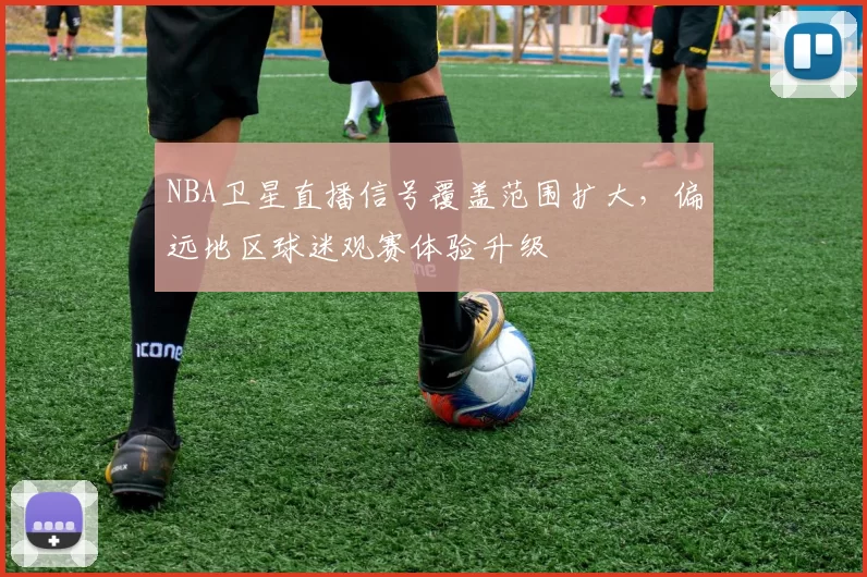 NBA卫星直播信号覆盖范围扩大，偏远地区球迷观赛体验升级