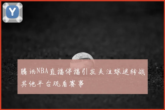 腾讯NBA直播停播引发关注球迷转战其他平台观看赛事