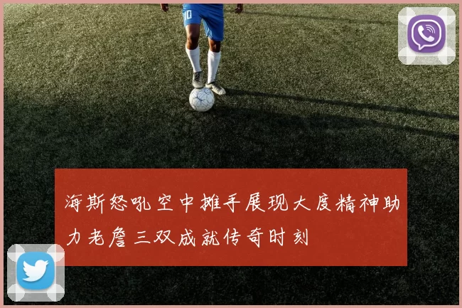 海斯怒吼空中摊手展现大度精神助力老詹三双成就传奇时刻