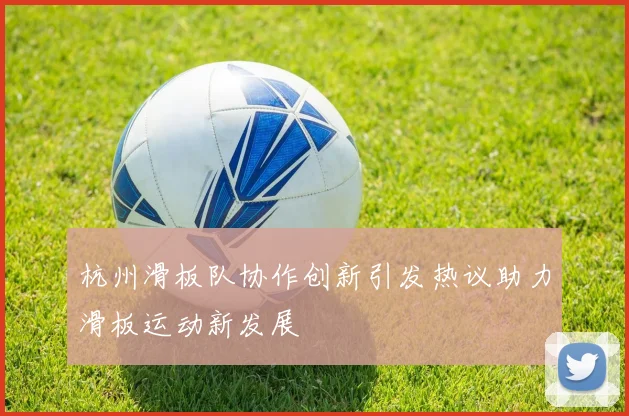 杭州滑板队协作创新引发热议助力滑板运动新发展