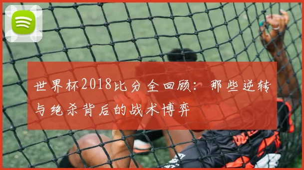 世界杯2018比分全回顾:那些逆转与绝杀背后的战术博弈
