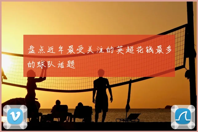 盘点近年最受关注的英超花钱最多的球队话题