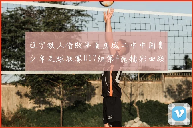 辽宁铁人惜败济南历城二中中国青少年足球联赛U17组第4轮精彩回顾