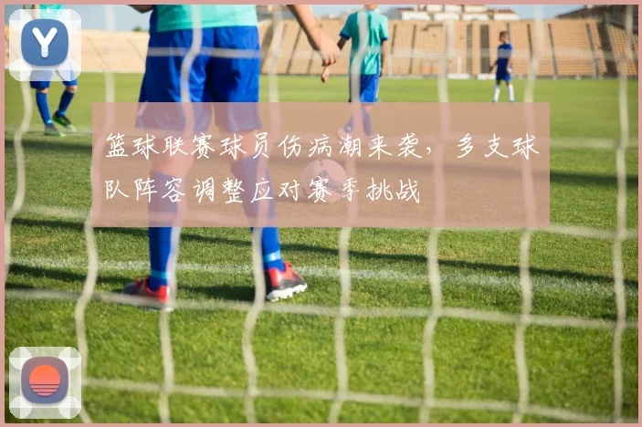 篮球联赛球员伤病潮来袭,多支球队阵容调整应对赛季挑战