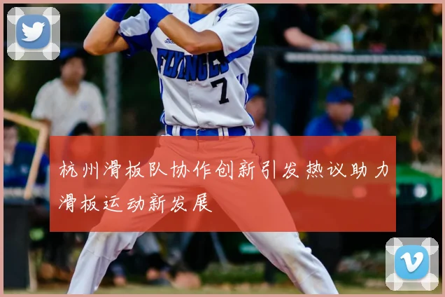 杭州滑板队协作创新引发热议助力滑板运动新发展