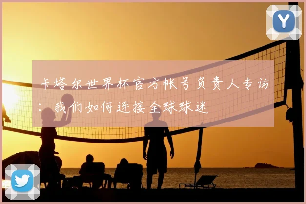 卡塔尔世界杯官方帐号负责人专访:我们如何连接全球球迷