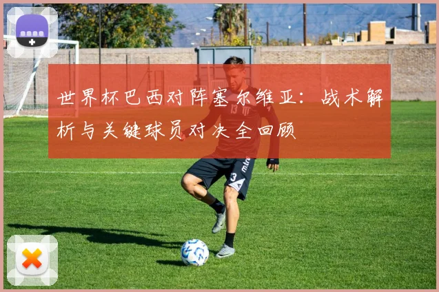 世界杯巴西对阵塞尔维亚:战术解析与关键球员对决全回顾