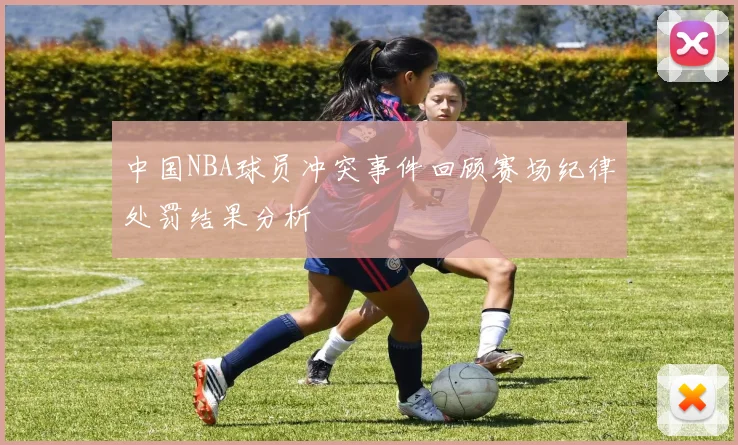 中国NBA球员冲突事件回顾赛场纪律处罚结果分析