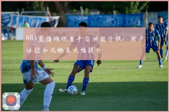 NBA直播线观看平台功能升级，用户体验和流畅度大幅提升