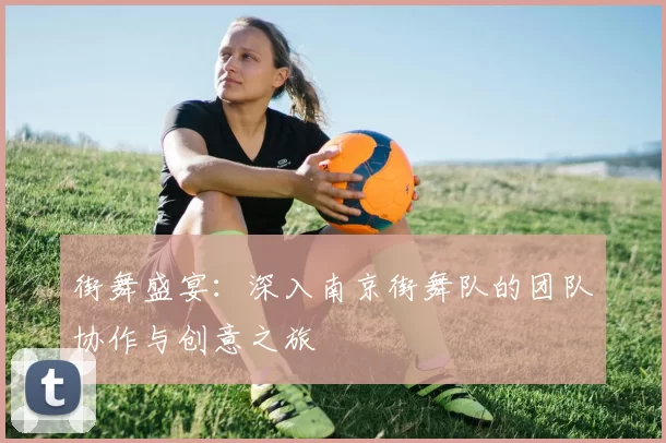 街舞盛宴：深入南京街舞队的团队协作与创意之旅