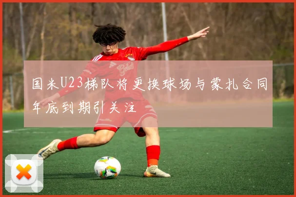 国米U23梯队将更换球场与蒙扎合同年底到期引关注