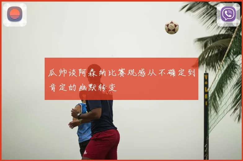 瓜帅谈阿森纳比赛观感从不确定到肯定的幽默转变