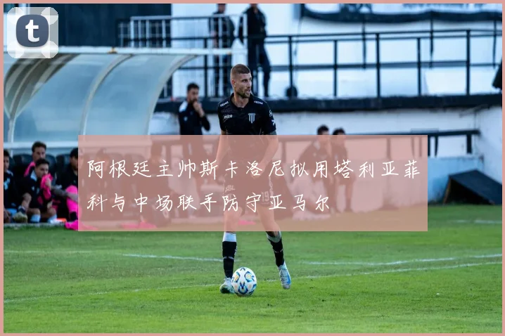 阿根廷主帅斯卡洛尼拟用塔利亚菲科与中场联手防守亚马尔