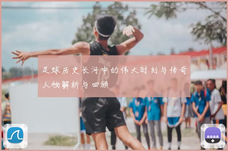 足球历史长河中的伟大时刻与传奇人物解析与回顾