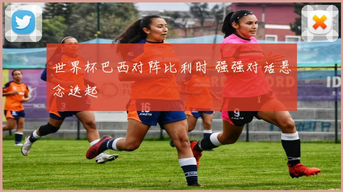 世界杯巴西对阵比利时 强强对话悬念迭起