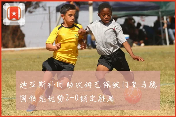 迪亚斯补时助攻姆巴佩破门皇马稳固领先优势2-0锁定胜局