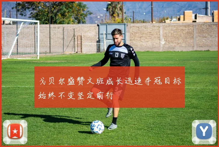 戈贝尔盛赞文班成长迅速夺冠目标始终不变坚定前行