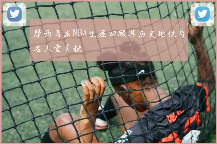 摩西马龙NBA生涯回顾其历史地位与名人堂贡献